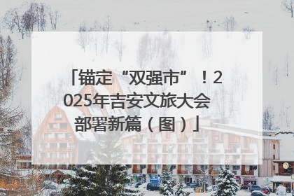 锚定“双强市”！2025年吉安文旅大会部署新篇（图）