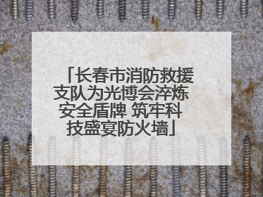 长春市消防救援支队为光博会淬炼安全盾牌 筑牢科技盛宴防火墙