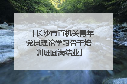 长沙市直机关青年党员理论学习骨干培训班圆满结业