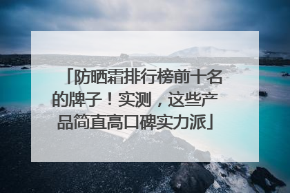 防晒霜排行榜前十名的牌子！实测，这些产品简直高口碑实力派