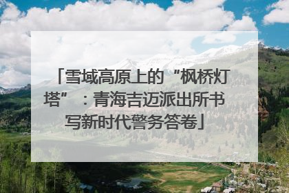 雪域高原上的“枫桥灯塔”：青海吉迈派出所书写新时代警务答卷