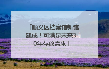 顺义区档案馆新馆建成！可满足未来30年存放需求