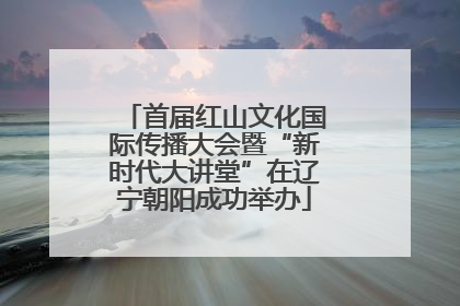 首届红山文化国际传播大会暨“新时代大讲堂”在辽宁朝阳成功举办