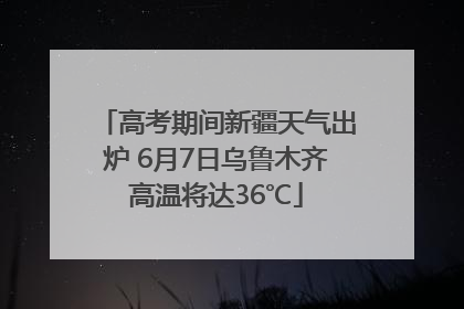 高考期间新疆天气出炉 6月7日乌鲁木齐高温将达36℃