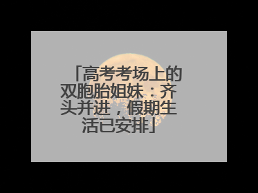 高考考场上的双胞胎姐妹：齐头并进，假期生活已安排
