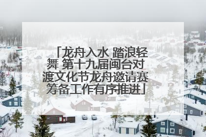 龙舟入水 踏浪轻舞 第十九届闽台对渡文化节龙舟邀请赛筹备工作有序推进