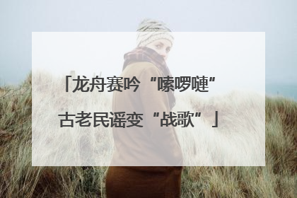 龙舟赛吟“嗦啰嗹” 古老民谣变“战歌”