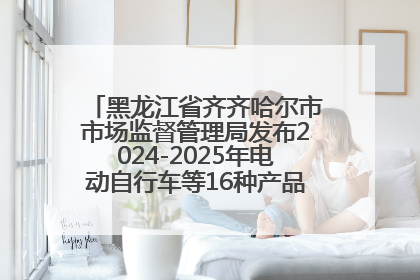 黑龙江省齐齐哈尔市市场监督管理局发布2024-2025年电动自行车等16种产品质量监督抽查情况
