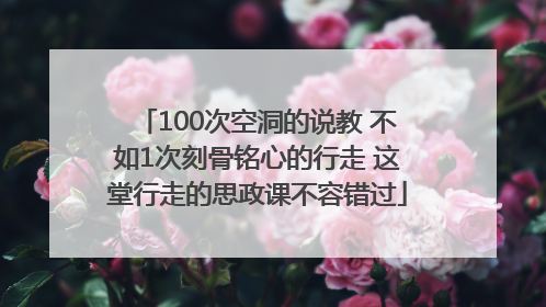 100次空洞的说教 不如1次刻骨铭心的行走 这堂行走的思政课不容错过