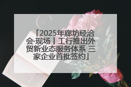 2025年廊坊经洽会·现场丨工行推出外贸新业态服务体系 三家企业首批签约