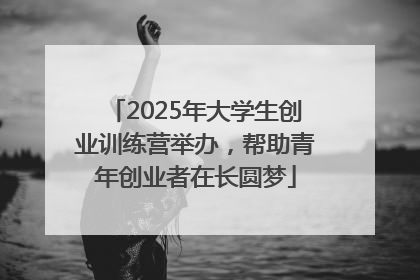 2025年大学生创业训练营举办，帮助青年创业者在长圆梦