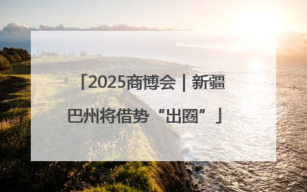2025商博会｜新疆巴州将借势“出圈”