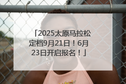 2025太原马拉松定档9月21日！6月23日开启报名！