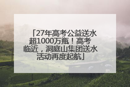 27年高考公益送水超1000万瓶！高考临近，洞庭山集团送水活动再度起航