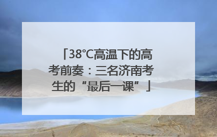38℃高温下的高考前奏：三名济南考生的“最后一课”