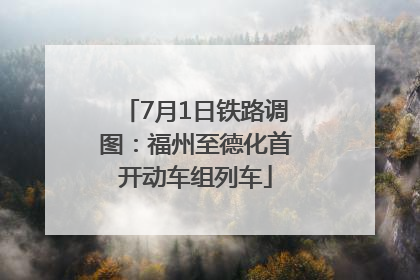 7月1日铁路调图：福州至德化首开动车组列车