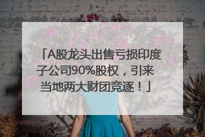 A股龙头出售亏损印度子公司90%股权，引来当地两大财团竞逐！